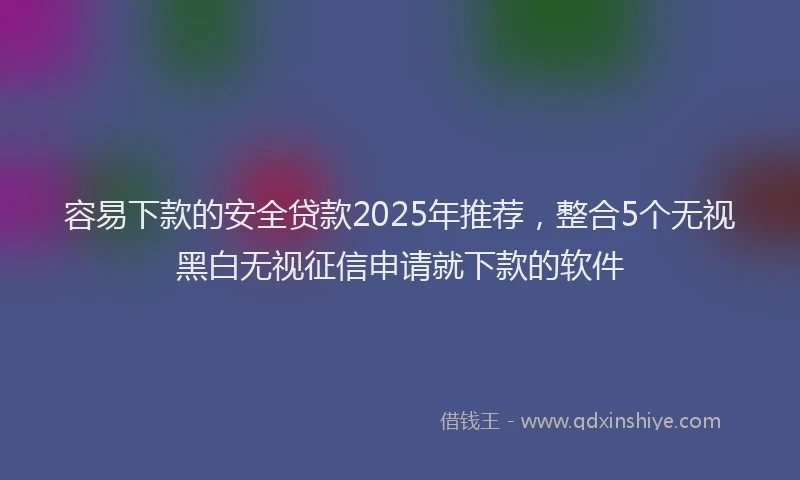 容易下款的安全贷款2025年推荐，整合5个无视黑白无视征信申请就下款的软件