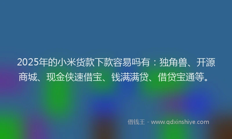 2025年的小米货款下款容易吗有：独角兽、开源商城、现金侠速借宝、钱满满贷、借贷宝通等。
