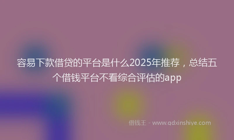 容易下款借贷的平台是什么2025年推荐，总结五个借钱平台不看综合评估的app