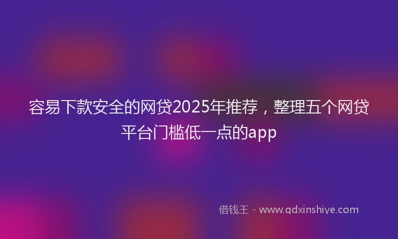 容易下款安全的网贷2025年推荐，整理五个网贷平台门槛低一点的app