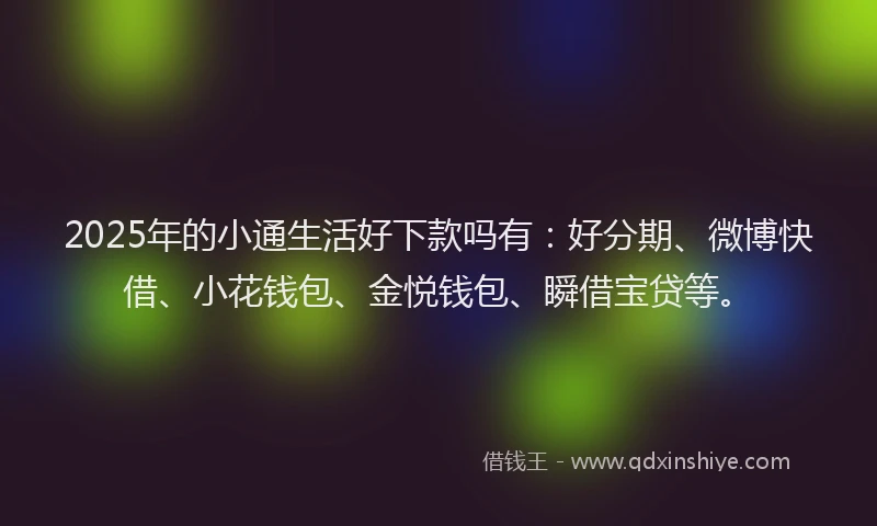 2025年的小通生活好下款吗有：好分期、微博快借、小花钱包、金悦钱包、瞬借宝贷等。