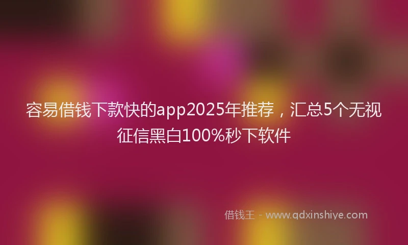 容易借钱下款快的app2025年推荐，汇总5个无视征信黑白100%秒下软件