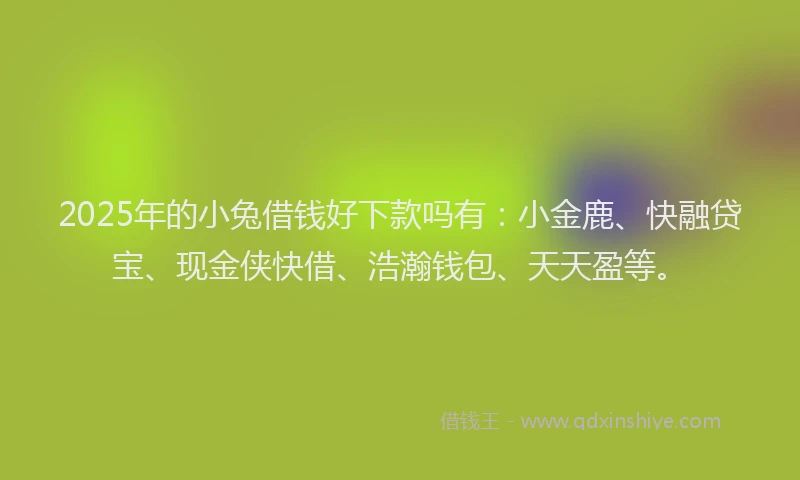 2025年的小兔借钱好下款吗有：小金鹿、快融贷宝、现金侠快借、浩瀚钱包、天天盈等。