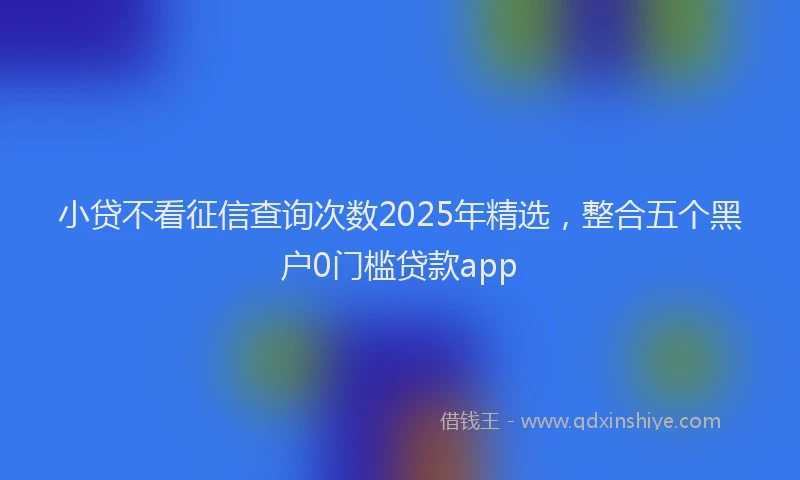 小贷不看征信查询次数2025年精选，整合五个黑户0门槛贷款app