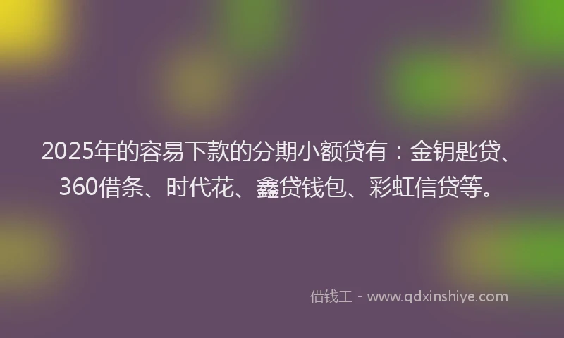 2025年的容易下款的分期小额贷有：金钥匙贷、360借条、时代花、鑫贷钱包、彩虹信贷等。