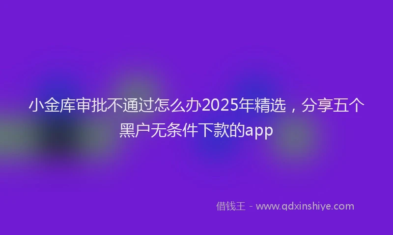 小金库审批不通过怎么办2025年精选，分享五个黑户无条件下款的app