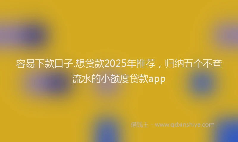 容易下款口子.想贷款2025年推荐，归纳五个不查流水的小额度贷款app