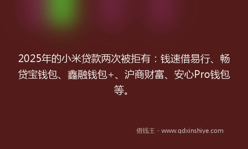 2025年的小米贷款两次被拒有：钱速借易行、畅贷宝钱包、鑫融钱包+、沪商财富、安心Pro钱包等。
