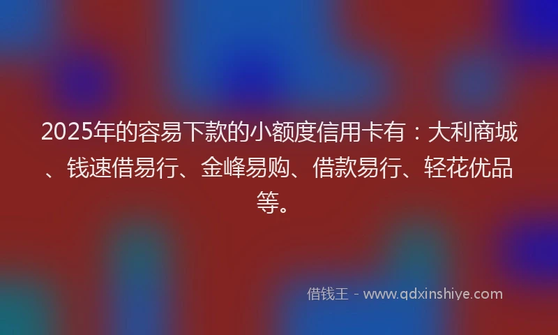 2025年的容易下款的小额度信用卡有：大利商城、钱速借易行、金峰易购、借款易行、轻花优品等。