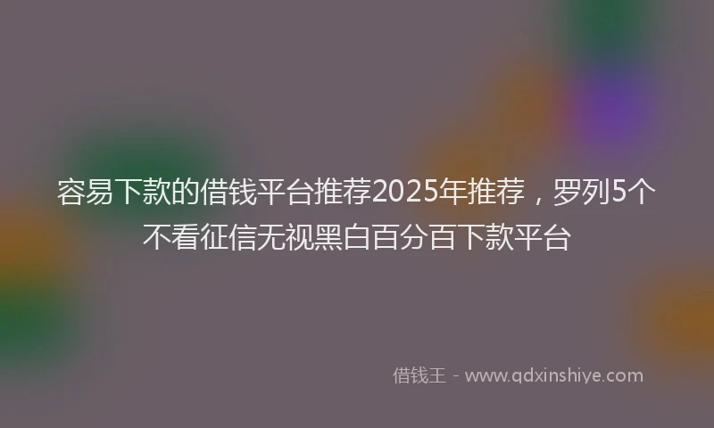 容易下款的借钱平台推荐2025年推荐，罗列5个不看征信无视黑白百分百下款平台