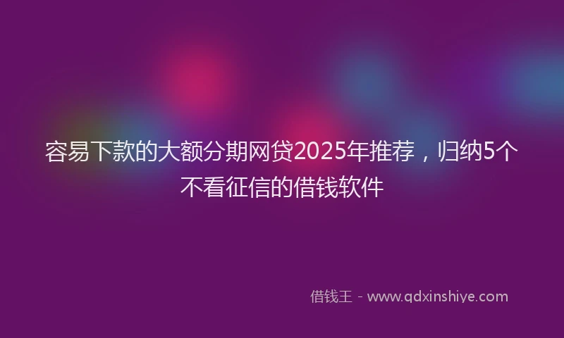 容易下款的大额分期网贷2025年推荐，归纳5个不看征信的借钱软件