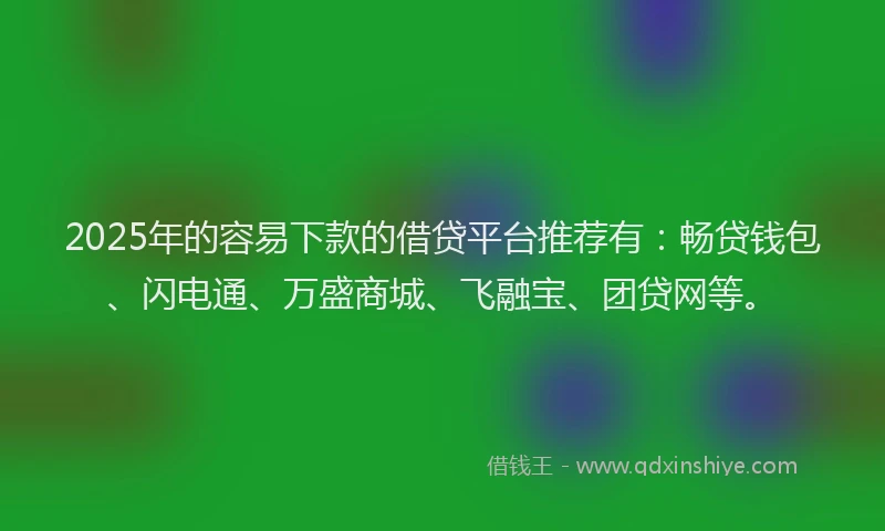 2025年的容易下款的借贷平台推荐有：畅贷钱包、闪电通、万盛商城、飞融宝、团贷网等。