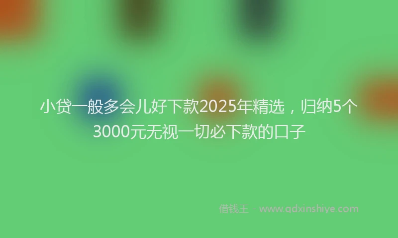 小贷一般多会儿好下款2025年精选，归纳5个3000元无视一切必下款的口子