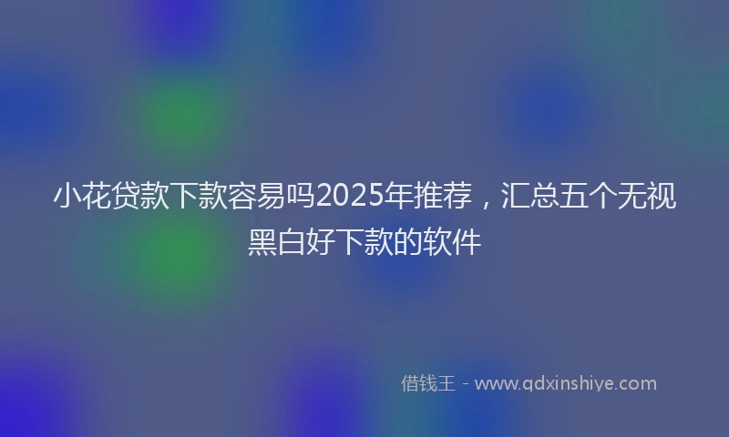 小花贷款下款容易吗2025年推荐，汇总五个无视黑白好下款的软件