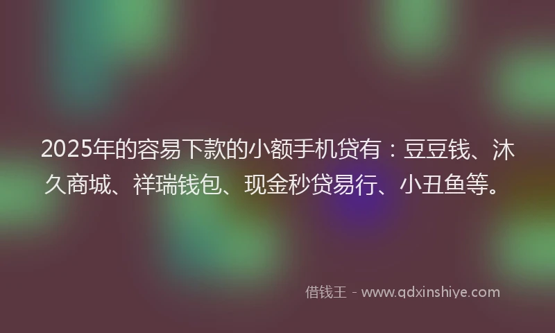 2025年的容易下款的小额手机贷有：豆豆钱、沐久商城、祥瑞钱包、现金秒贷易行、小丑鱼等。