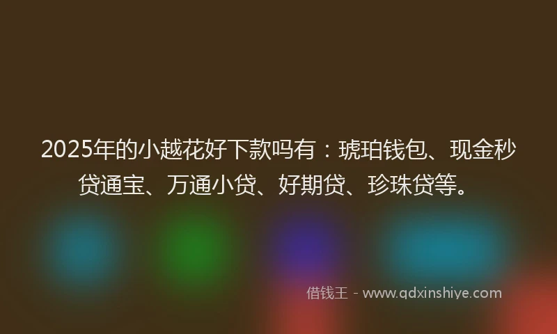 2025年的小越花好下款吗有：琥珀钱包、现金秒贷通宝、万通小贷、好期贷、珍珠贷等。