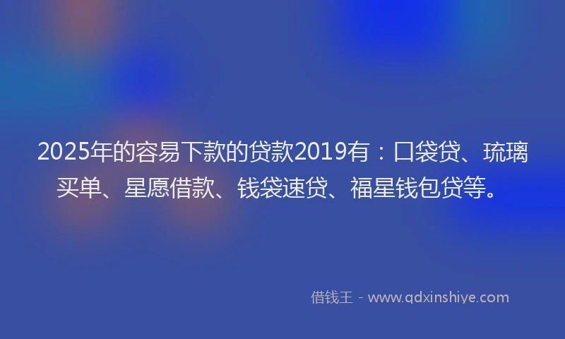 2025年的容易下款的贷款2019有：口袋贷、琉璃买单、星愿借款、钱袋速贷、福星钱包贷等。