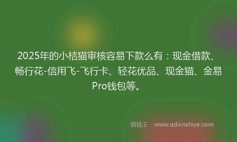 2025年的小桔猫审核容易下款么有：现金借款、畅行花-信用飞-飞行卡、轻花优品、现金猫、金易Pro钱包等。