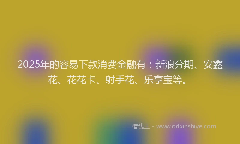 2025年的容易下款消费金融有：新浪分期、安鑫花、花花卡、射手花、乐享宝等。