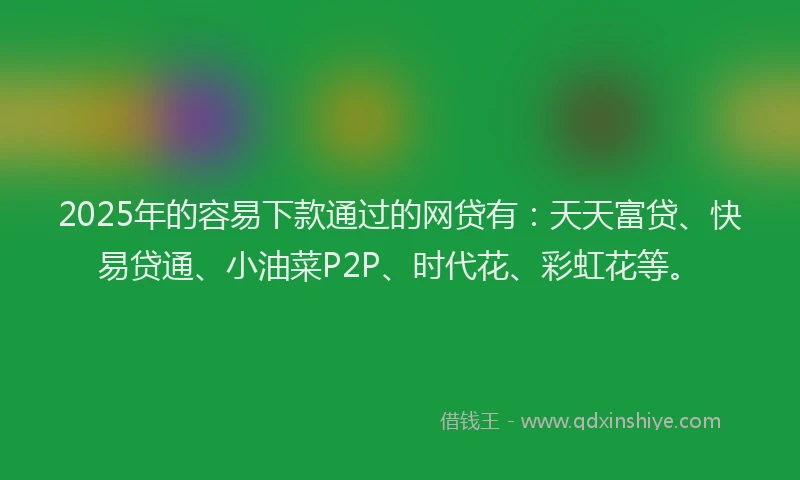 2025年的容易下款通过的网贷有：天天富贷、快易贷通、小油菜P2P、时代花、彩虹花等。