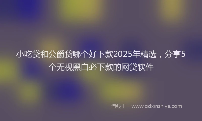 小吃贷和公爵贷哪个好下款2025年精选，分享5个无视黑白必下款的网贷软件