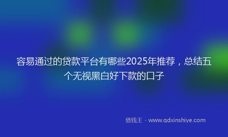 容易通过的贷款平台有哪些2025年推荐，总结五个无视黑白好下款的口子
