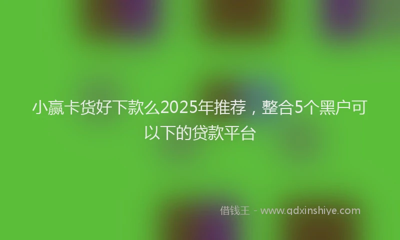 小赢卡货好下款么2025年推荐，整合5个黑户可以下的贷款平台
