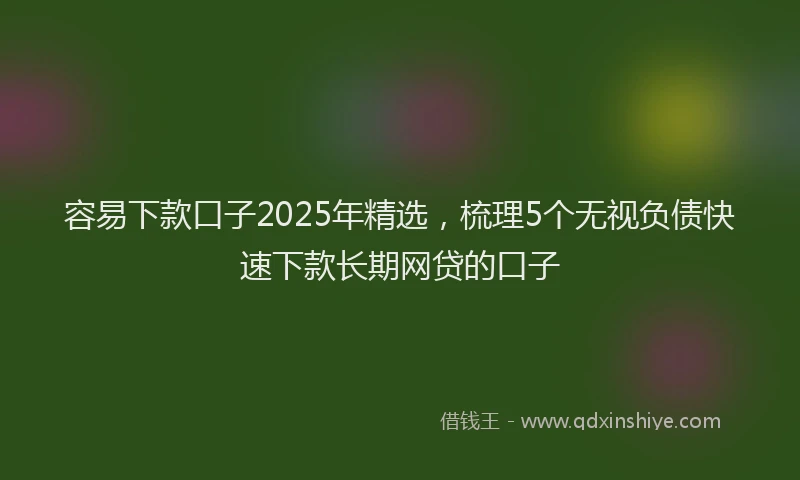 容易下款口子2025年精选，梳理5个无视负债快速下款长期网贷的口子