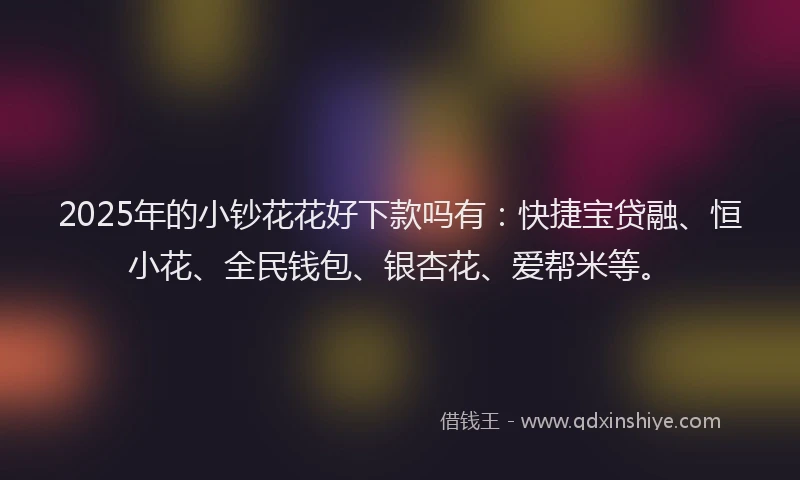 2025年的小钞花花好下款吗有：快捷宝贷融、恒小花、全民钱包、银杏花、爱帮米等。