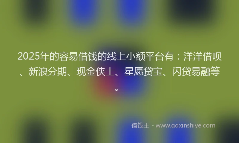 2025年的容易借钱的线上小额平台有：洋洋借呗、新浪分期、现金侠士、星愿贷宝、闪贷易融等。