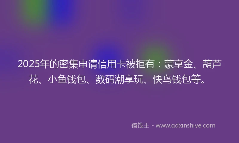 2025年的密集申请信用卡被拒有：蒙享金、葫芦花、小鱼钱包、数码潮享玩、快鸟钱包等。