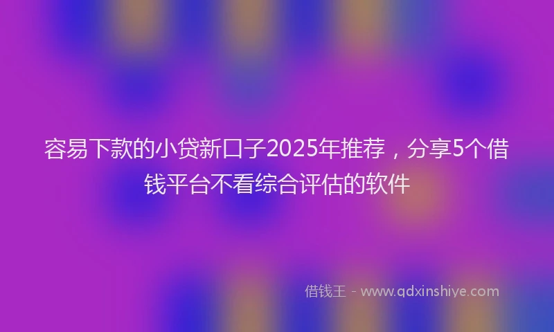 容易下款的小贷新口子2025年推荐，分享5个借钱平台不看综合评估的软件