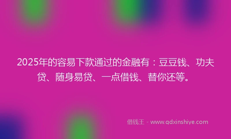 2025年的容易下款通过的金融有：豆豆钱、功夫贷、随身易贷、一点借钱、替你还等。