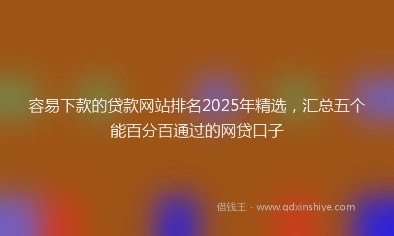 容易下款的贷款网站排名2025年精选，汇总五个能百分百通过的网贷口子