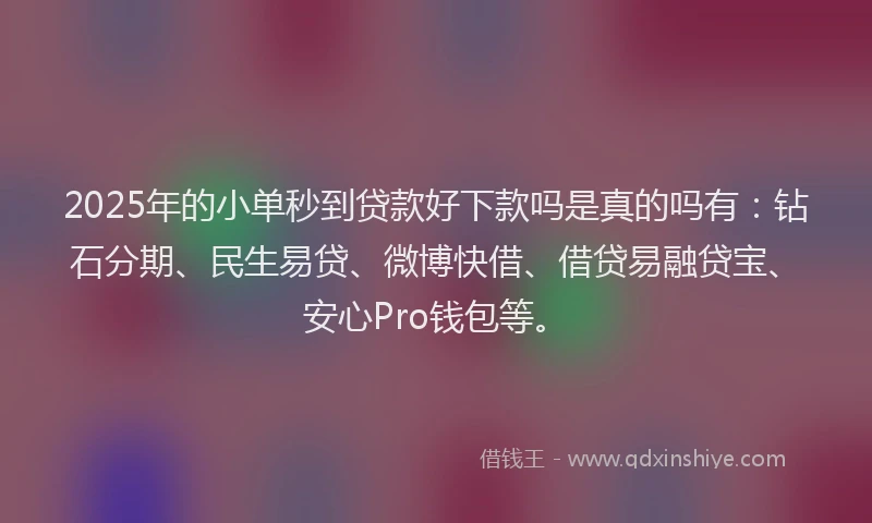 2025年的小单秒到贷款好下款吗是真的吗有：钻石分期、民生易贷、微博快借、借贷易融贷宝、安心Pro钱包等。