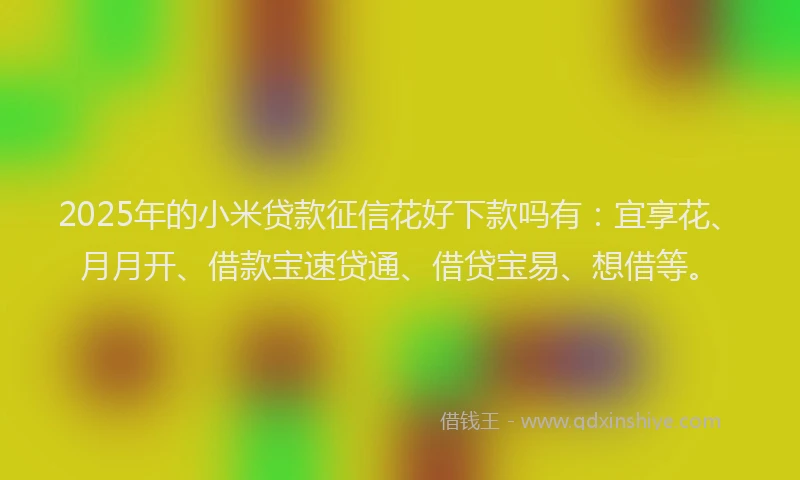 2025年的小米贷款征信花好下款吗有：宜享花、月月开、借款宝速贷通、借贷宝易、想借等。