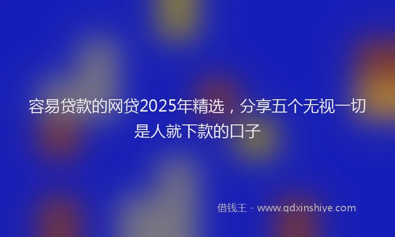 容易贷款的网贷2025年精选，分享五个无视一切是人就下款的口子