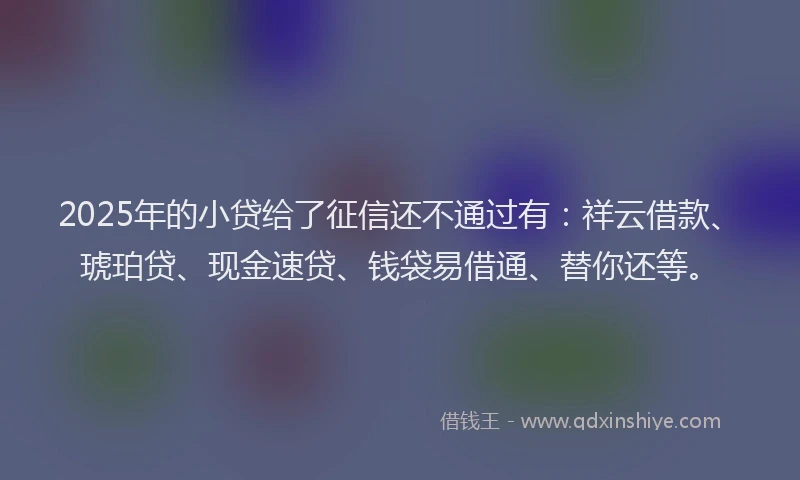 2025年的小贷给了征信还不通过有：祥云借款、琥珀贷、现金速贷、钱袋易借通、替你还等。