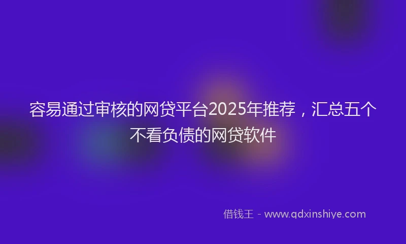容易通过审核的网贷平台2025年推荐，汇总五个不看负债的网贷软件