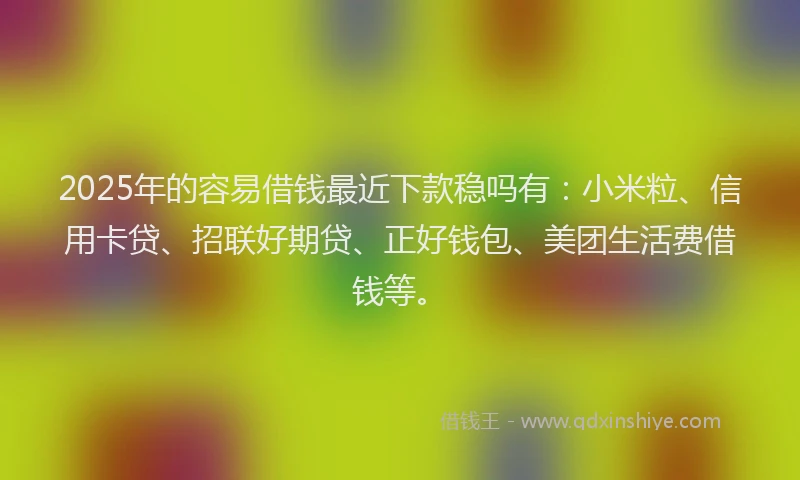 2025年的容易借钱最近下款稳吗有：小米粒、信用卡贷、招联好期贷、正好钱包、美团生活费借钱等。