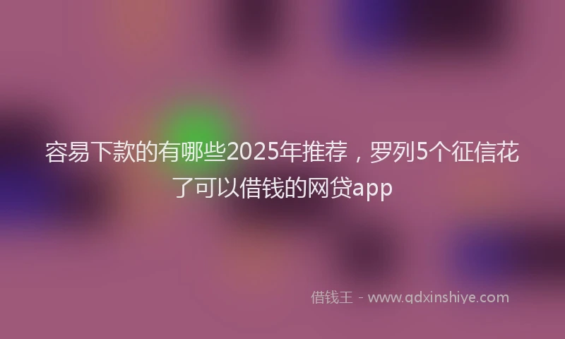 容易下款的有哪些2025年推荐，罗列5个征信花了可以借钱的网贷app