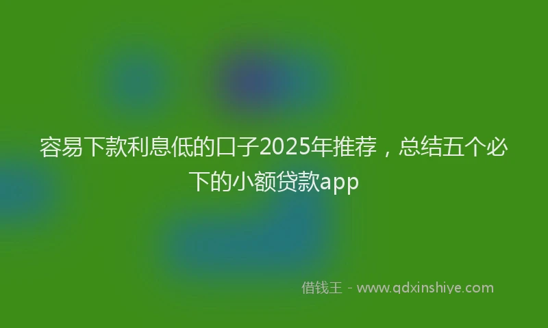 容易下款利息低的口子2025年推荐，总结五个必下的小额贷款app