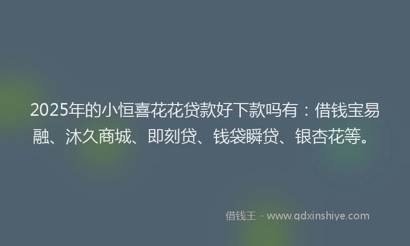 2025年的小恒喜花花贷款好下款吗有：借钱宝易融、沐久商城、即刻贷、钱袋瞬贷、银杏花等。