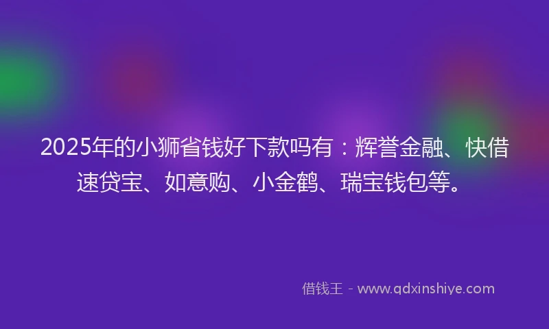 2025年的小狮省钱好下款吗有：辉誉金融、快借速贷宝、如意购、小金鹤、瑞宝钱包等。