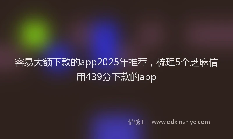 容易大额下款的app2025年推荐，梳理5个芝麻信用439分下款的app