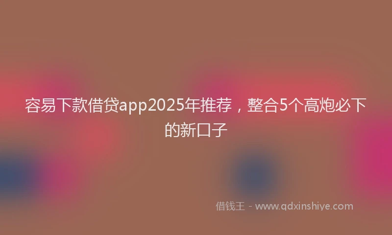 容易下款借贷app2025年推荐，整合5个高炮必下的新口子