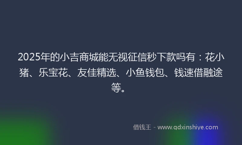 2025年的小吉商城能无视征信秒下款吗有：花小猪、乐宝花、友佳精选、小鱼钱包、钱速借融途等。