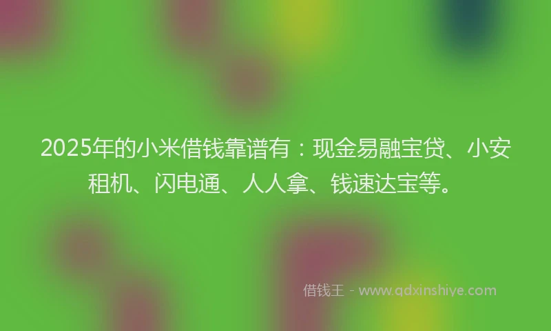 2025年的小米借钱靠谱有：现金易融宝贷、小安租机、闪电通、人人拿、钱速达宝等。