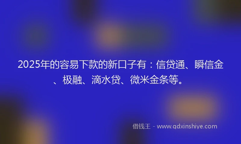 2025年的容易下款的新口子有：信贷通、瞬信金、极融、滴水贷、微米金条等。