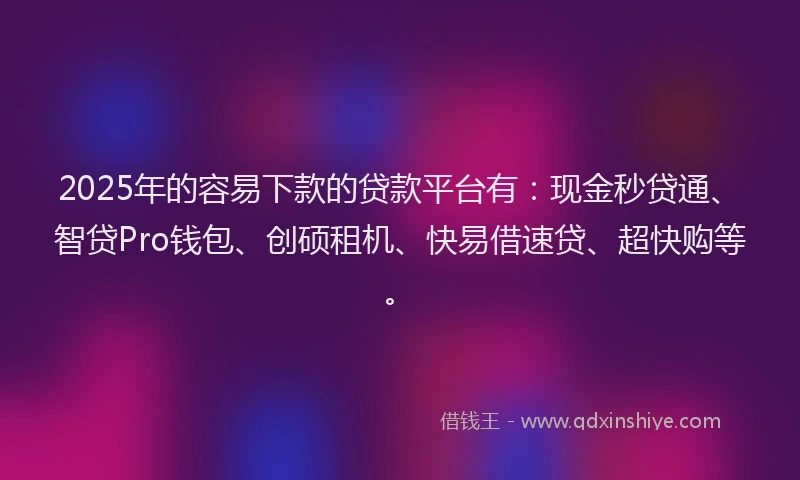 2025年的容易下款的贷款平台有：现金秒贷通、智贷Pro钱包、创硕租机、快易借速贷、超快购等。